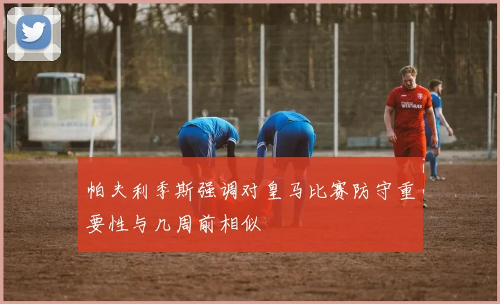 帕夫利季斯强调对皇马比赛防守重要性与几周前相似