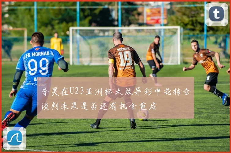 李昊在U23亚洲杯大放异彩申花转会谈判未果是否还有机会重启