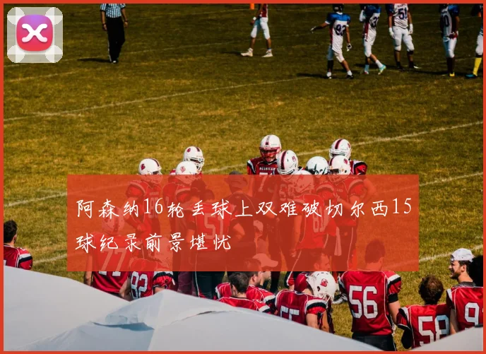 阿森纳16轮丢球上双难破切尔西15球纪录前景堪忧