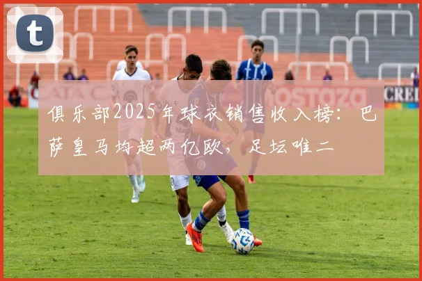 俱乐部2025年球衣销售收入榜：巴萨皇马均超两亿欧，足坛唯二
