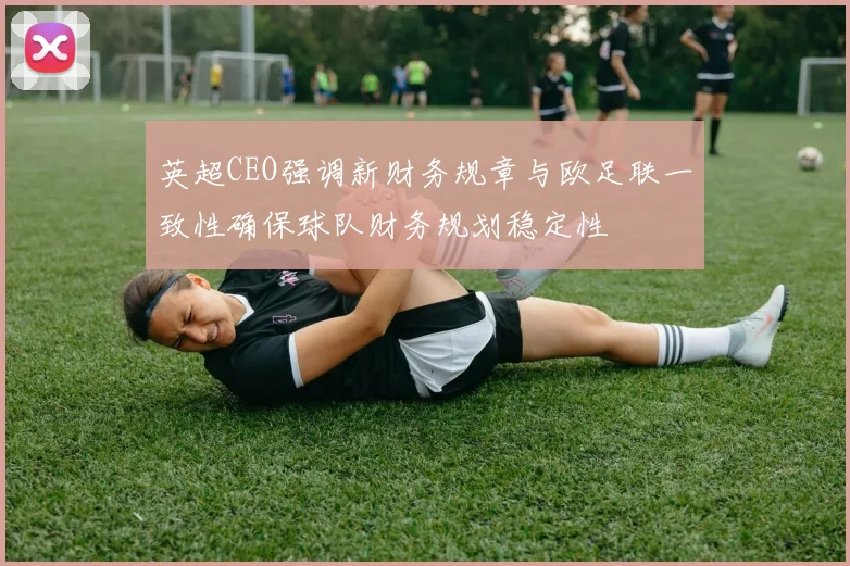 英超CEO强调新财务规章与欧足联一致性确保球队财务规划稳定性