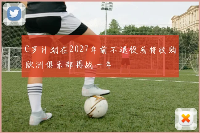 C罗计划在2027年前不退役或将收购欧洲俱乐部再战一年