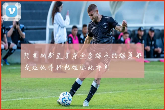 阿里纳斯直言穿全套球衣的球员都是垃圾乔科也难逃此评判
