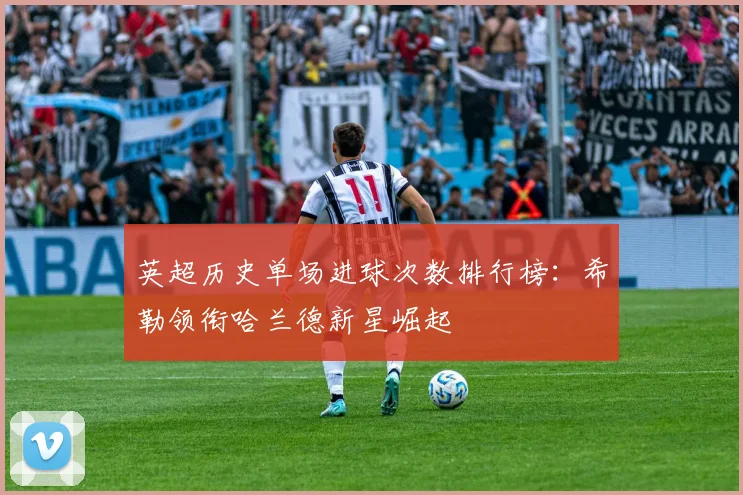 英超历史单场进球次数排行榜：希勒领衔哈兰德新星崛起