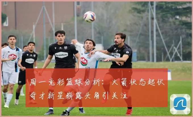 周一竞彩篮球分析：火箭状态起伏奇才新星崭露头角引关注