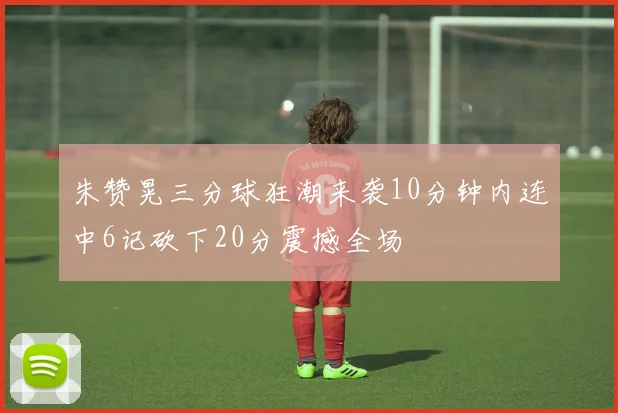朱赞晃三分球狂潮来袭10分钟内连中6记砍下20分震撼全场