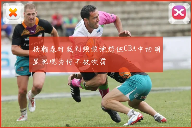 杨瀚森对裁判频频抱怨但CBA中的明显犯规为何不被吹罚