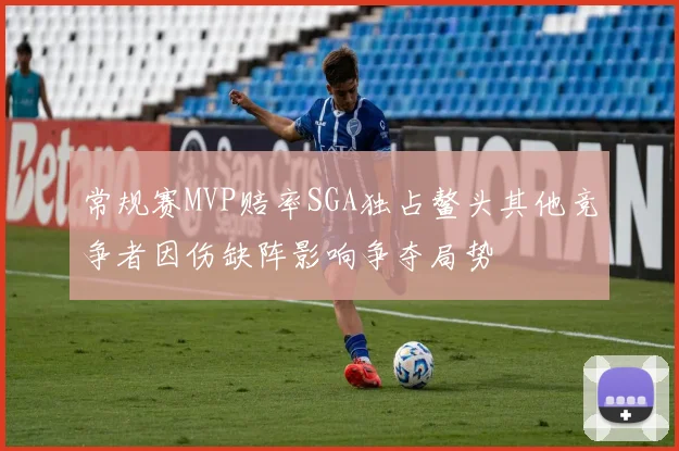 常规赛MVP赔率SGA独占鳌头其他竞争者因伤缺阵影响争夺局势