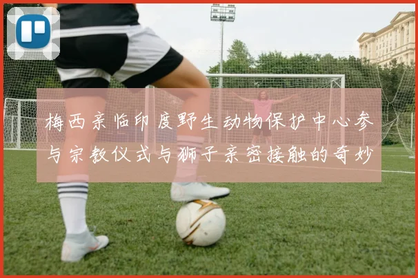 梅西亲临印度野生动物保护中心参与宗教仪式与狮子亲密接触的奇妙体验