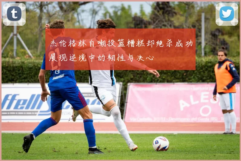 杰伦格林自嘲投篮糟糕却绝杀成功展现逆境中的韧性与决心