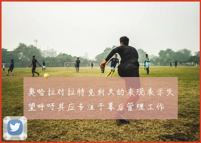 奥哈拉对拉特克利夫的表现表示失望呼吁其应专注于幕后管理工作