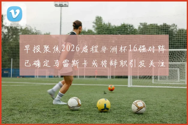 早报聚焦2026启程非洲杯16强对阵已确定马雷斯卡或将辞职引发关注