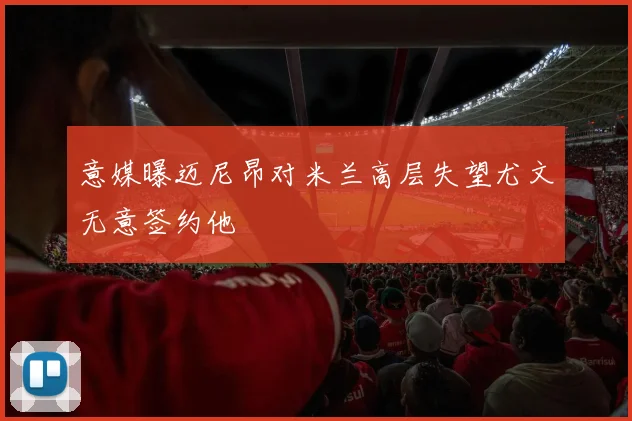 意媒曝迈尼昂对米兰高层失望尤文无意签约他