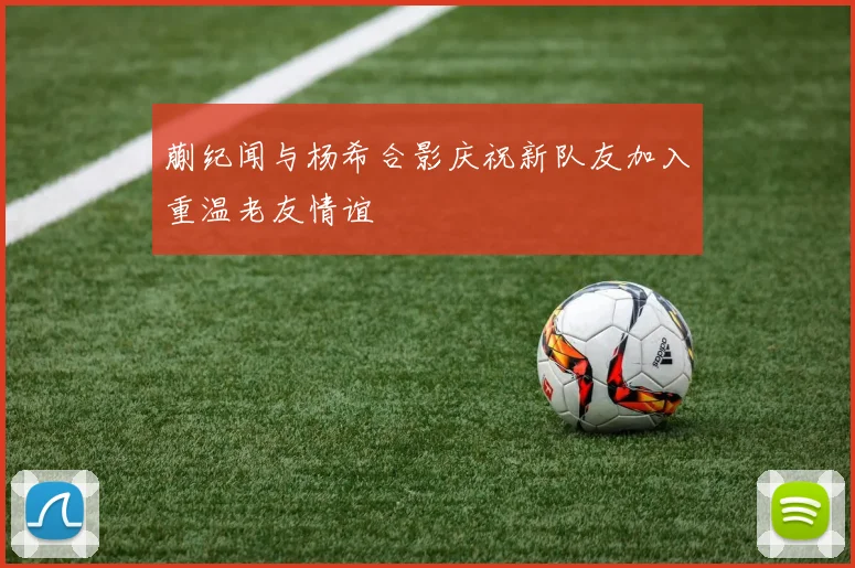 蒯纪闻与杨希合影庆祝新队友加入重温老友情谊