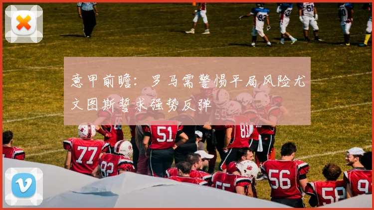 意甲前瞻：罗马需警惕平局风险尤文图斯誓求强势反弹