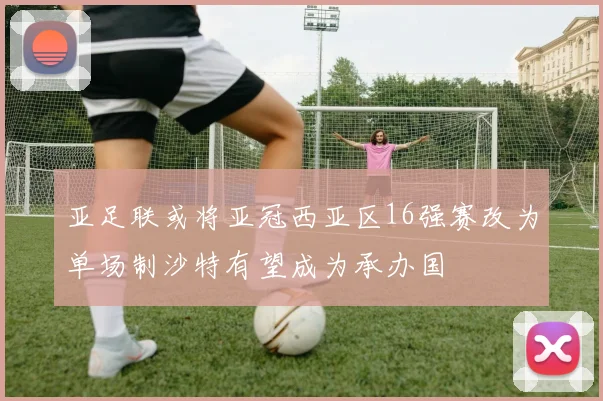 亚足联或将亚冠西亚区16强赛改为单场制沙特有望成为承办国