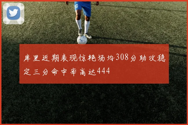 库里近期表现惊艳场均308分助攻稳定三分命中率高达444