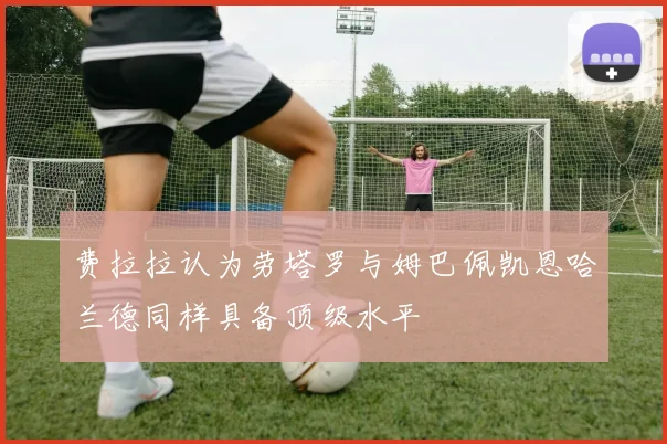 费拉拉认为劳塔罗与姆巴佩凯恩哈兰德同样具备顶级水平