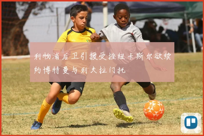 利物浦后卫引援受挫纽卡斯尔欲续约博特曼与利夫拉门托