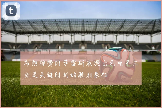 布朗称赞冈萨雷斯表现出色绝平三分是关键时刻的胜利象征