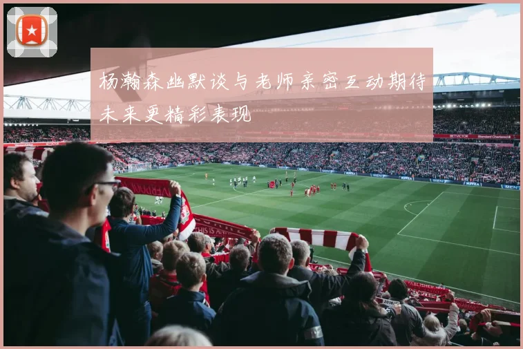杨瀚森幽默谈与老师亲密互动期待未来更精彩表现