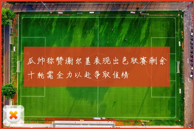 瓜帅称赞谢尔基表现出色联赛剩余十轮需全力以赴争取佳绩