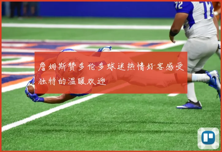 詹姆斯赞多伦多球迷热情好客感受独特的温暖欢迎