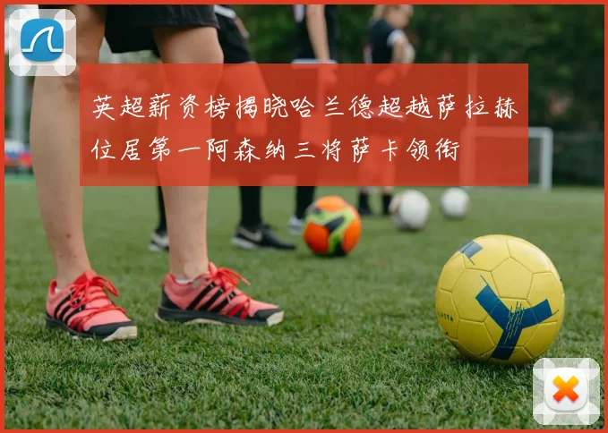 英超薪资榜揭晓哈兰德超越萨拉赫位居第一阿森纳三将萨卡领衔