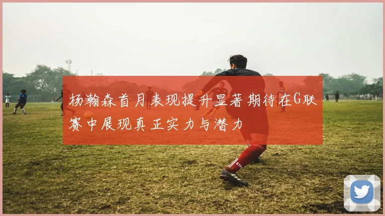 杨瀚森首月表现提升显著期待在G联赛中展现真正实力与潜力