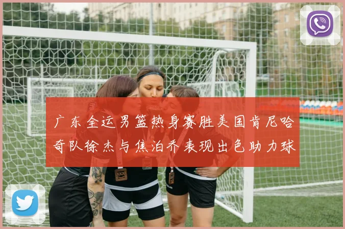 广东全运男篮热身赛胜美国肯尼哈奇队徐杰与焦泊乔表现出色助力球队取胜