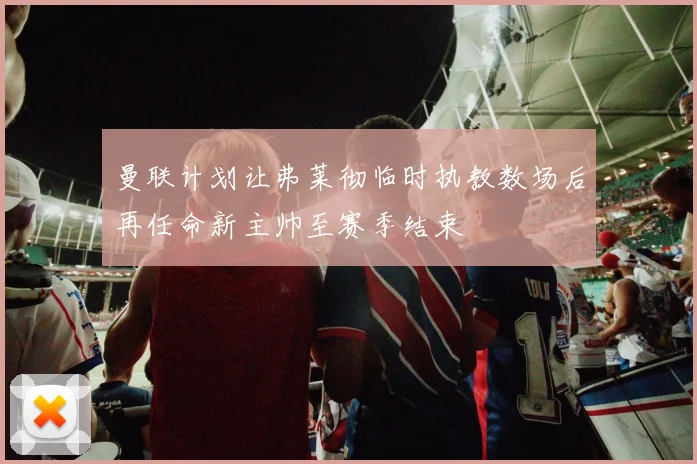 曼联计划让弗莱彻临时执教数场后再任命新主帅至赛季结束