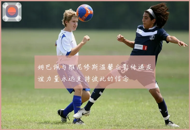姆巴佩与维尼修斯温馨合影传递友谊力量永远支持彼此的信念