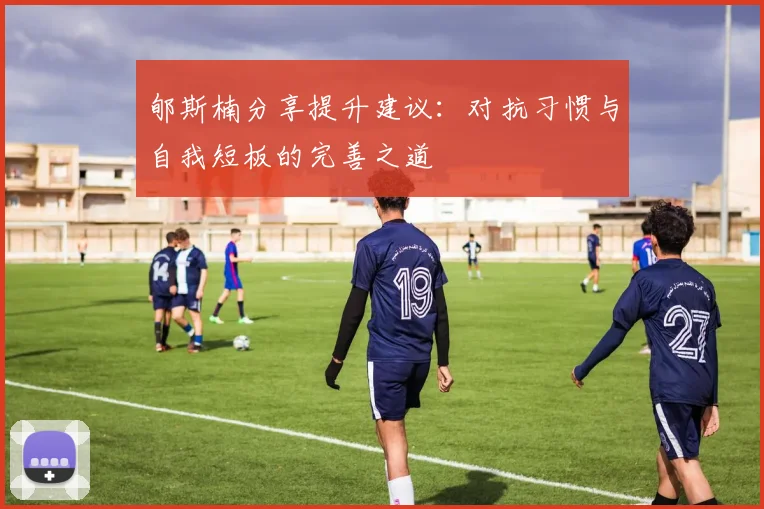 郇斯楠分享提升建议：对抗习惯与自我短板的完善之道