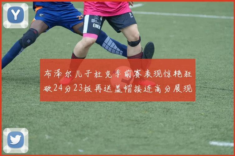 布泽尔儿子杜克季前赛表现惊艳狂砍24分23板再送盖帽接连高分展现潜力