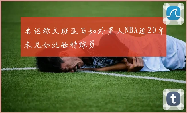 名记称文班亚马如外星人NBA近20年未见如此独特球员