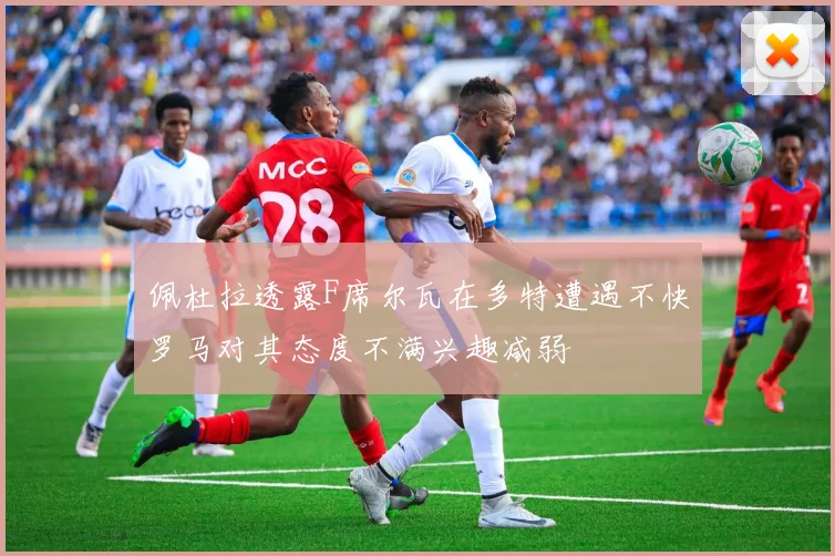 佩杜拉透露F席尔瓦在多特遭遇不快罗马对其态度不满兴趣减弱