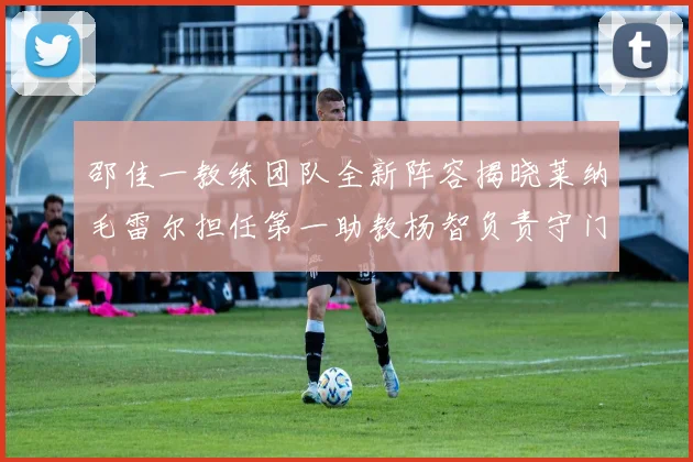 邵佳一教练团队全新阵容揭晓莱纳毛雷尔担任第一助教杨智负责守门员训练