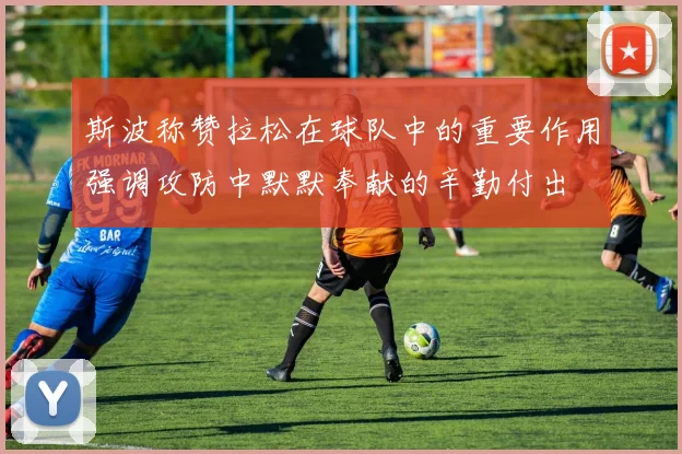 斯波称赞拉松在球队中的重要作用强调攻防中默默奉献的辛勤付出