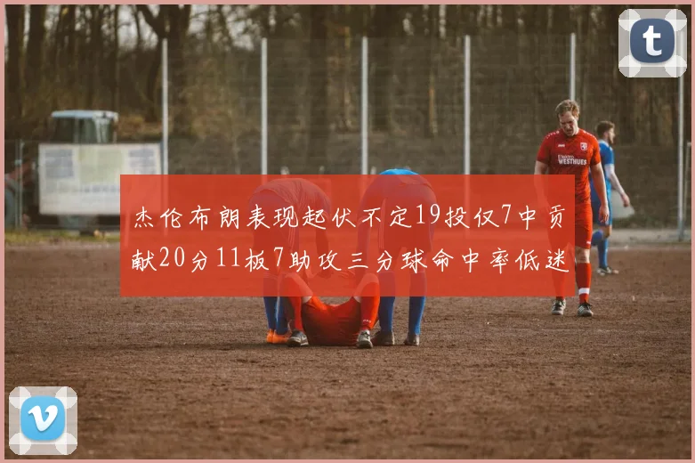 杰伦布朗表现起伏不定19投仅7中贡献20分11板7助攻三分球命中率低迷