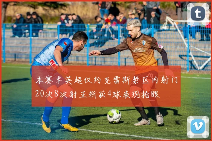 本赛季英超仅约克雷斯禁区内射门20次8次射正斩获4球表现抢眼