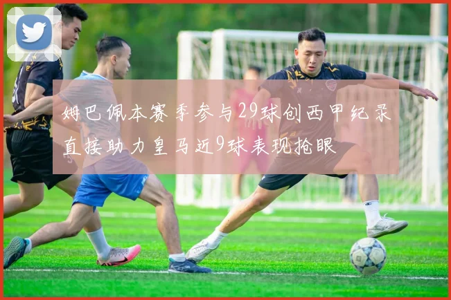 姆巴佩本赛季参与29球创西甲纪录直接助力皇马近9球表现抢眼