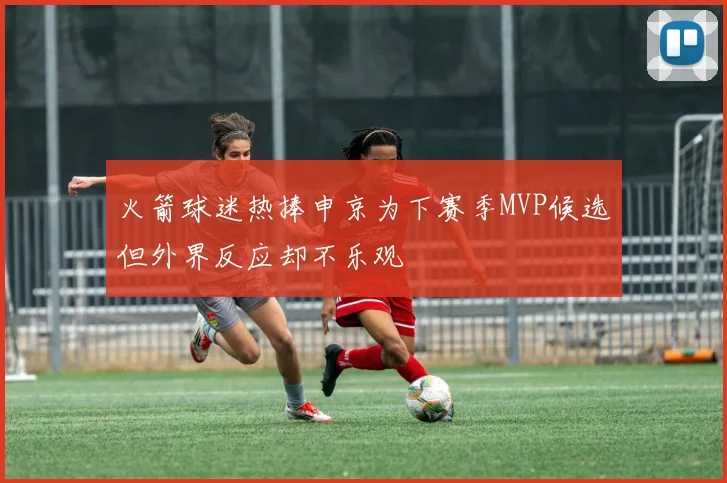 火箭球迷热捧申京为下赛季MVP候选但外界反应却不乐观