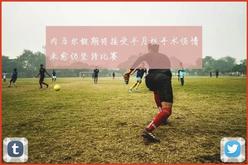 内马尔假期将接受半月板手术伤情未愈仍坚持比赛
