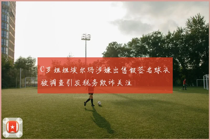 C罗姐姐埃尔玛涉嫌出售假签名球衣被调查引发税务欺诈关注