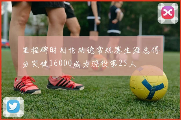 里程碑时刻伦纳德常规赛生涯总得分突破16000成为现役第25人
