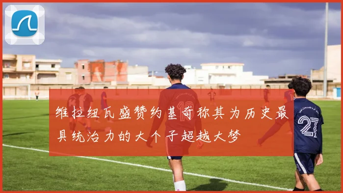 维拉纽瓦盛赞约基奇称其为历史最具统治力的大个子超越大梦