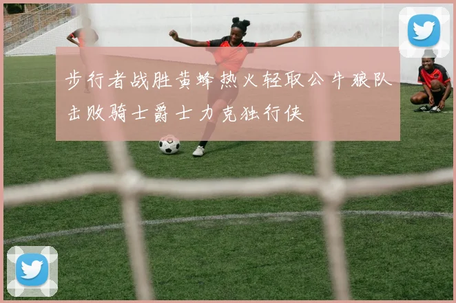 步行者战胜黄蜂热火轻取公牛狼队击败骑士爵士力克独行侠